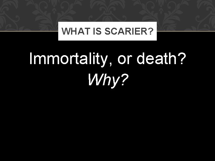 WHAT IS SCARIER? Immortality, or death? Why? 