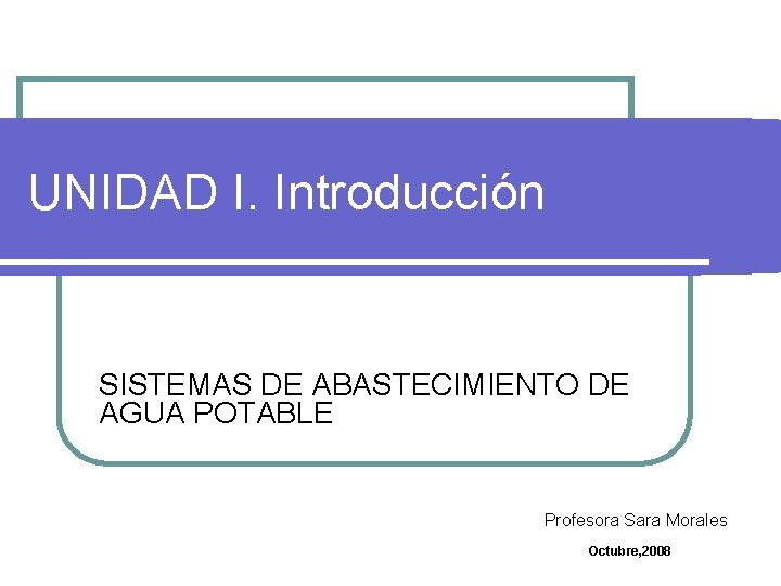 UNIDAD I. Introducción SISTEMAS DE ABASTECIMIENTO DE AGUA POTABLE Profesora Sara Morales Octubre, 2008