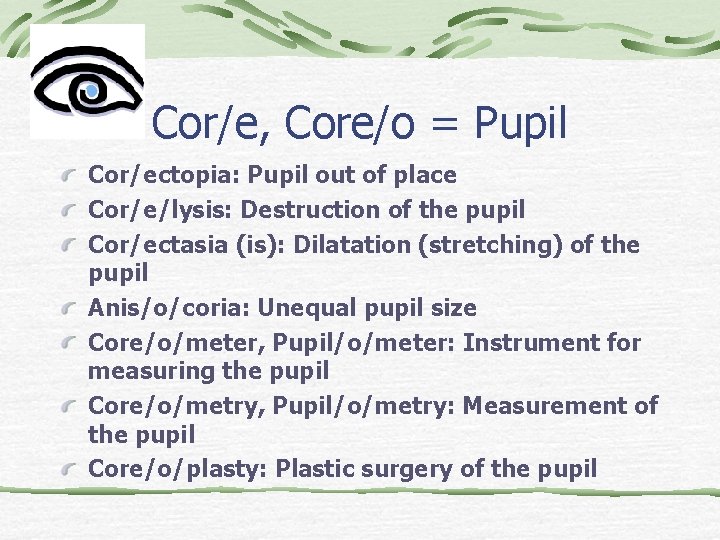 Cor/e, Core/o = Pupil Cor/ectopia: Pupil out of place Cor/e/lysis: Destruction of the pupil