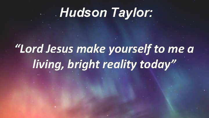 Hudson Taylor: “Lord Jesus make yourself to me a living, bright reality today” 