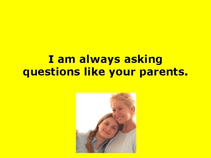 I am always asking questions like your parents. 