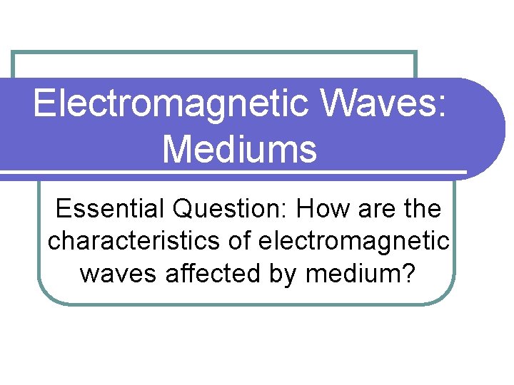 Electromagnetic Waves: Mediums Essential Question: How are the characteristics of electromagnetic waves affected by