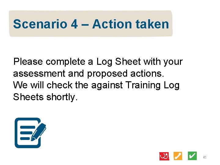 Scenario 4 – Action taken Please complete a Log Sheet with your assessment and