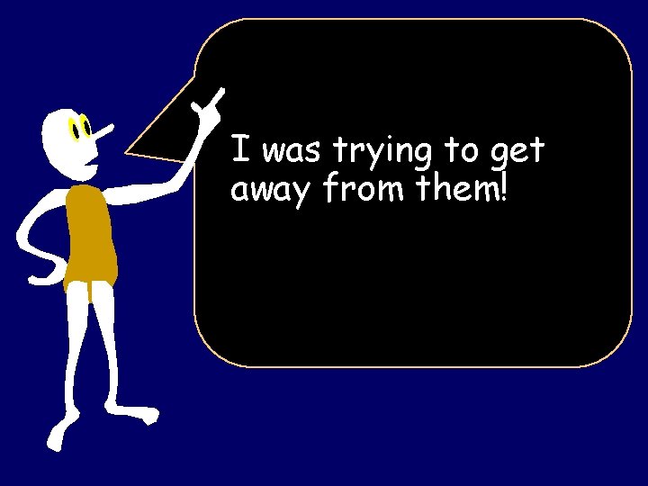 I was trying to get away from them! I was trying to get away from them!