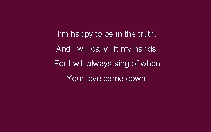 I’m happy to be in the truth. And I will daily lift my hands, I’m happy to be in the truth. And I will daily lift my hands,