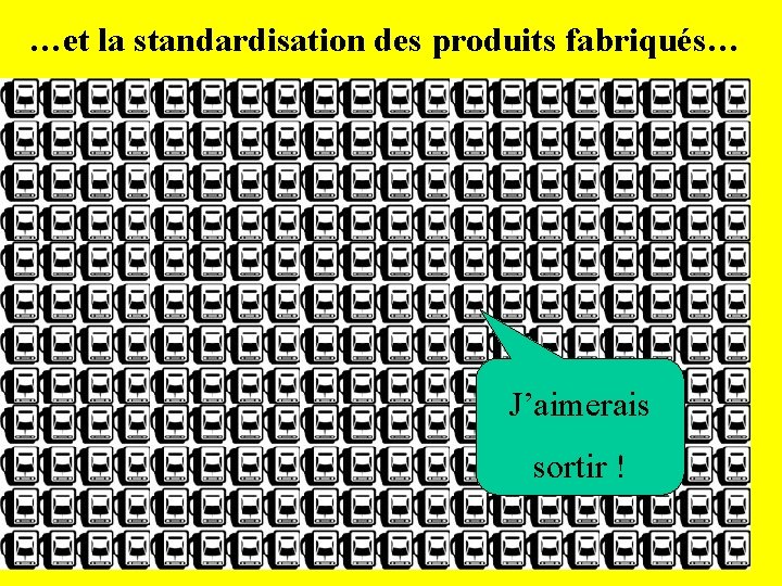 …et la standardisation des produits fabriqués… J’aimerais sortir ! 