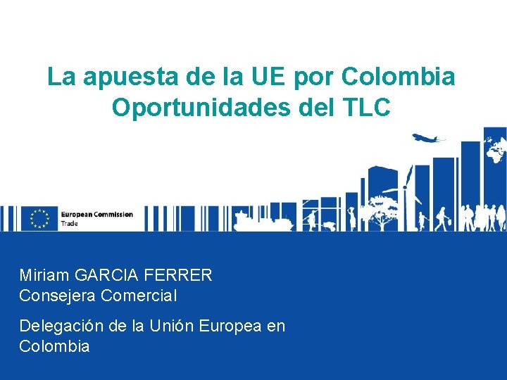 La apuesta de la UE por Colombia Oportunidades del TLC Miriam GARCIA FERRER Consejera