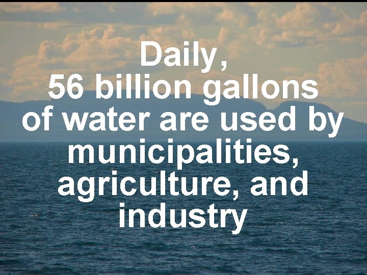 Daily, 56 billion gallons of water are used by municipalities, agriculture, and industry 