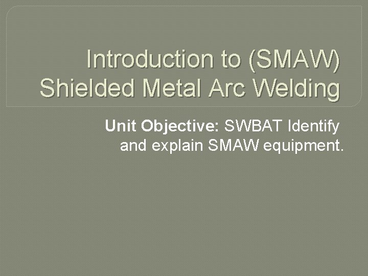 Introduction to (SMAW) Shielded Metal Arc Welding Unit Objective: SWBAT Identify and explain SMAW