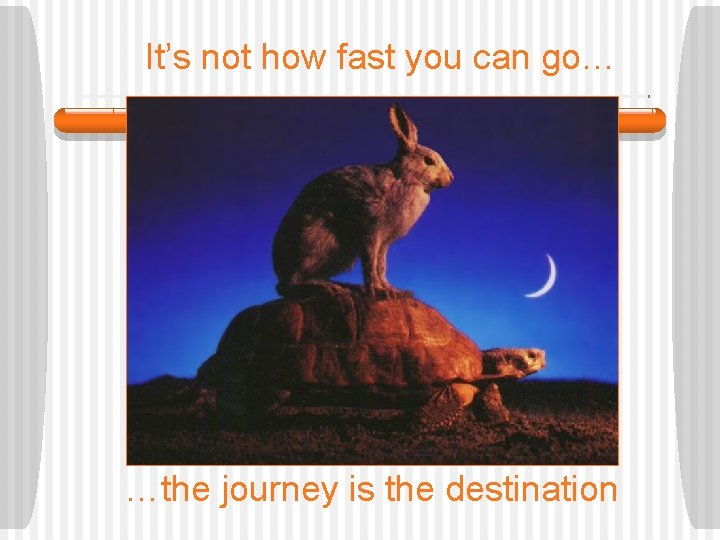 It’s not how fast you can go… …the journey is the destination 