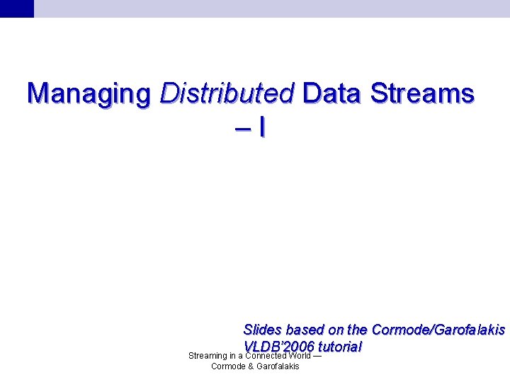 Managing Distributed Data Streams –I Slides based on the Cormode/Garofalakis VLDB’ 2006 tutorial Streaming