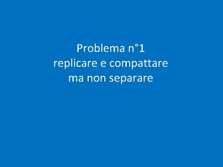 Problema n° 1 replicare e compattare ma non separare Problema n° 1 replicare e compattare ma non separare