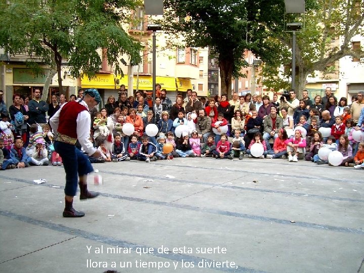 Y al mirar que de esta suerte llora a un tiempo y los divierte,