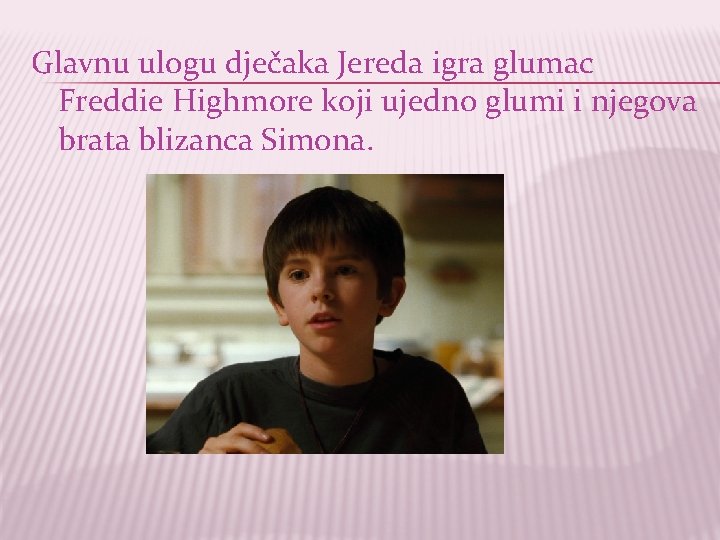 Glavnu ulogu dječaka Jereda igra glumac Freddie Highmore koji ujedno glumi i njegova brata