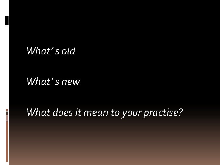 What’ s old What’ s new What does it mean to your practise? 