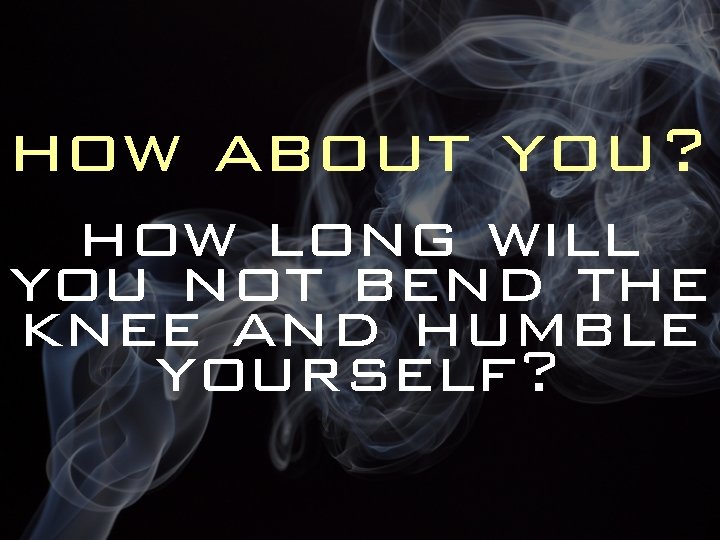 how about you? how long will you not bend the knee and humble yourself?