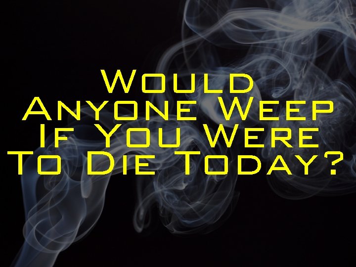 Would Anyone Weep If You Were To Die Today? 