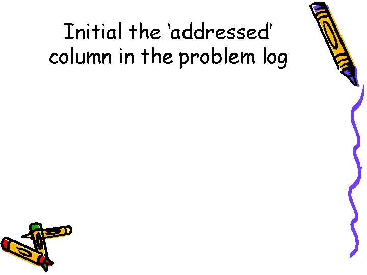 Initial the ‘addressed’ column in the problem log 