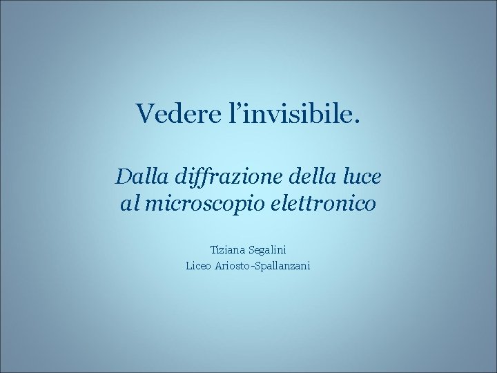 Vedere l’invisibile. Dalla diffrazione della luce al microscopio elettronico Tiziana Segalini Liceo Ariosto-Spallanzani 