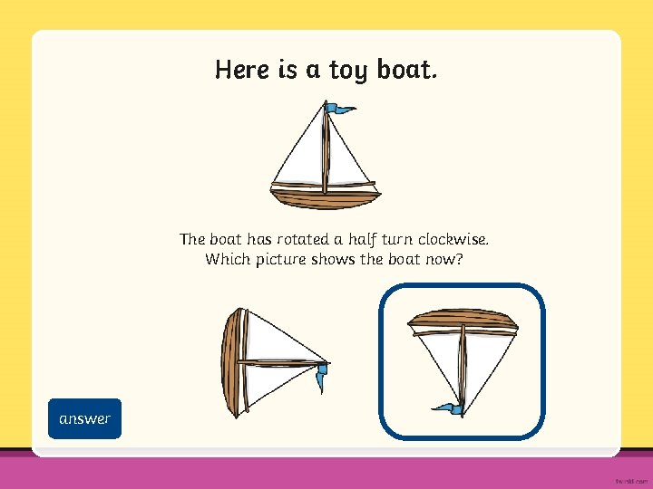 Here is a toy boat. The boat has rotated a half turn clockwise. Which
