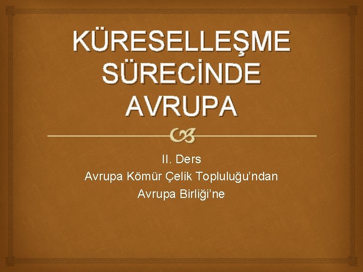 KÜRESELLEŞME SÜRECİNDE AVRUPA II. Ders Avrupa Kömür Çelik Topluluğu’ndan Avrupa Birliği’ne 