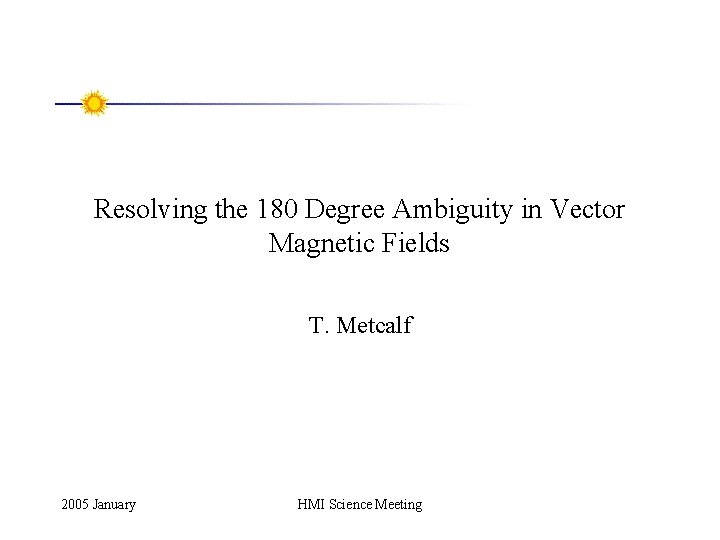Resolving the 180 Degree Ambiguity in Vector Magnetic Fields T. Metcalf 2005 January HMI