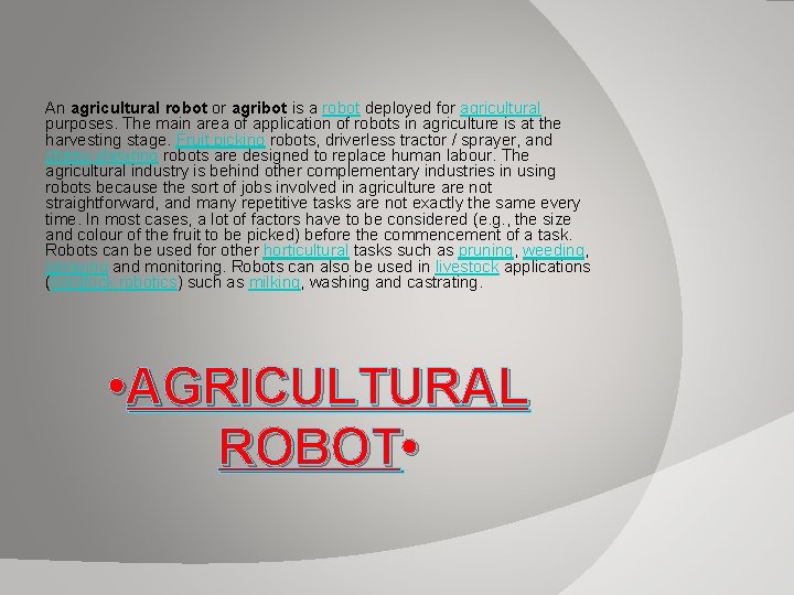 An agricultural robot or agribot is a robot deployed for agricultural purposes. The main