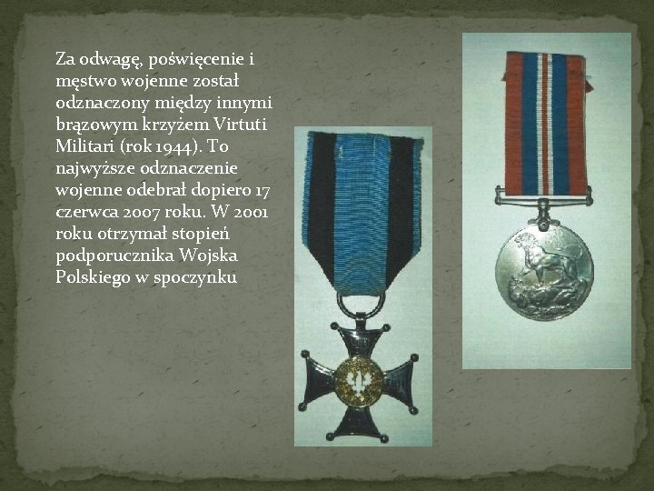 Za odwagę, poświęcenie i męstwo wojenne został odznaczony między innymi brązowym krzyżem Virtuti Militari