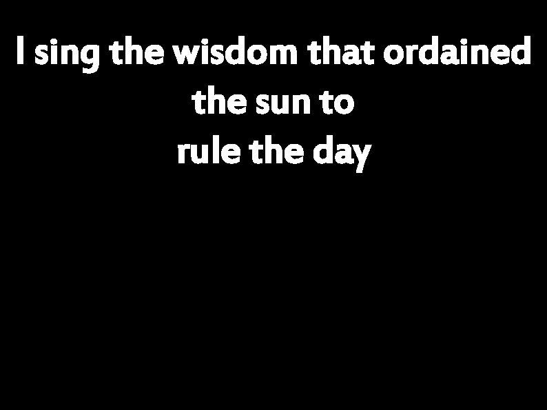 I sing the wisdom that ordained the sun to rule the day 
