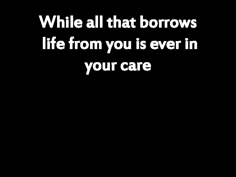 While all that borrows life from you is ever in your care 