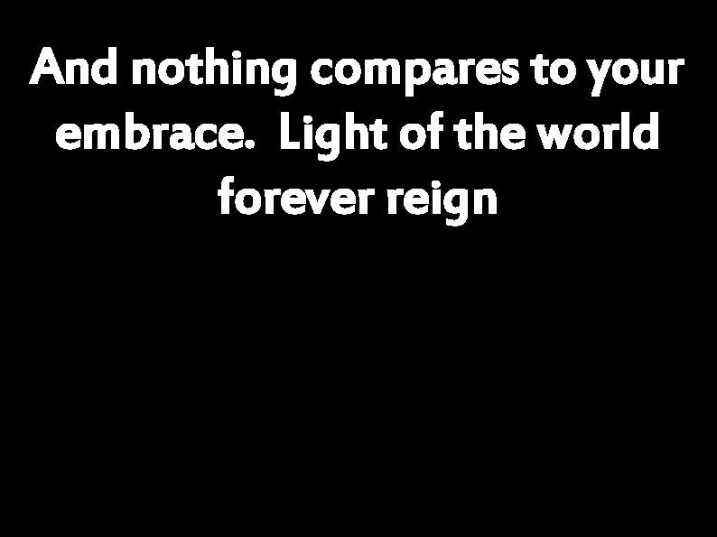 And nothing compares to your embrace. Light of the world forever reign 