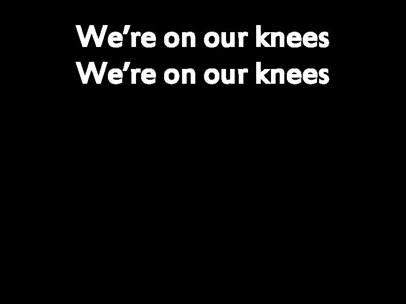 We’re on our knees 