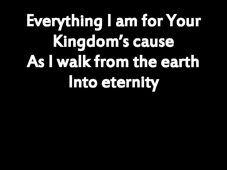 Everything I am for Your Kingdom’s cause As I walk from the earth Into