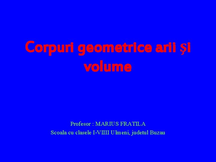 Corpuri geometrice arii şi volume Profesor : MARIUS FRATILA Scoala cu clasele I-VIIII Ulmeni,