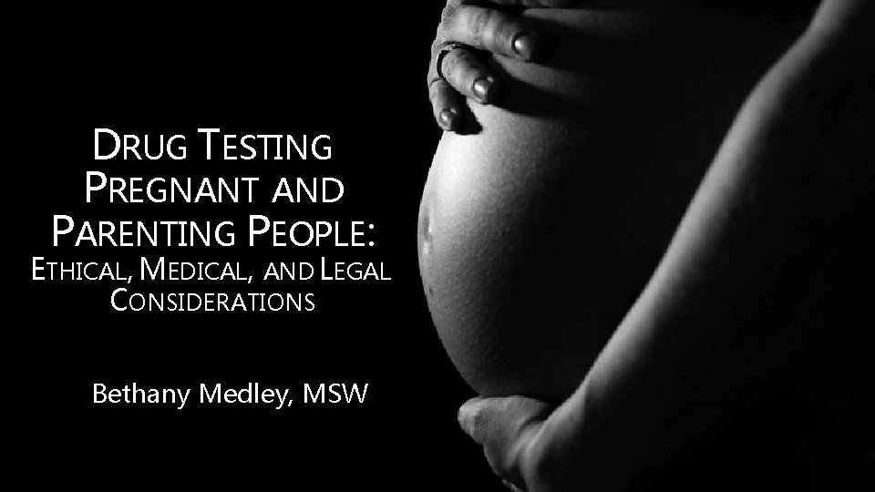 DRUG TESTING PREGNANT AND PARENTING PEOPLE: ETHICAL, MEDICAL, AND LEGAL CONSIDERATIONS Bethany Medley, MSW