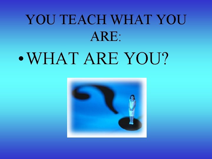 YOU TEACH WHAT YOU ARE: • WHAT ARE YOU? 
