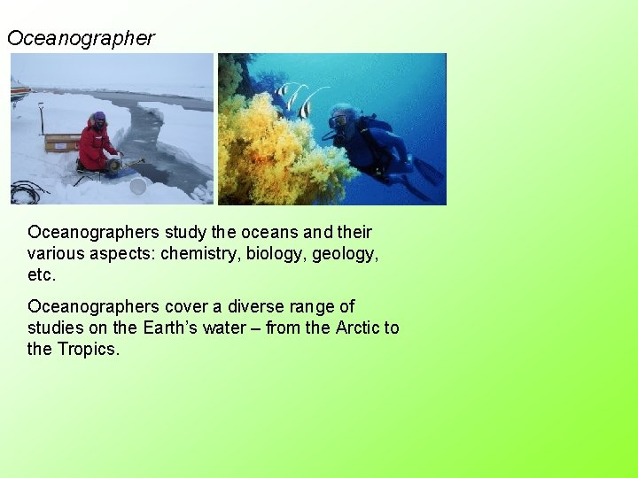 Oceanographers study the oceans and their various aspects: chemistry, biology, geology, etc. Oceanographers cover