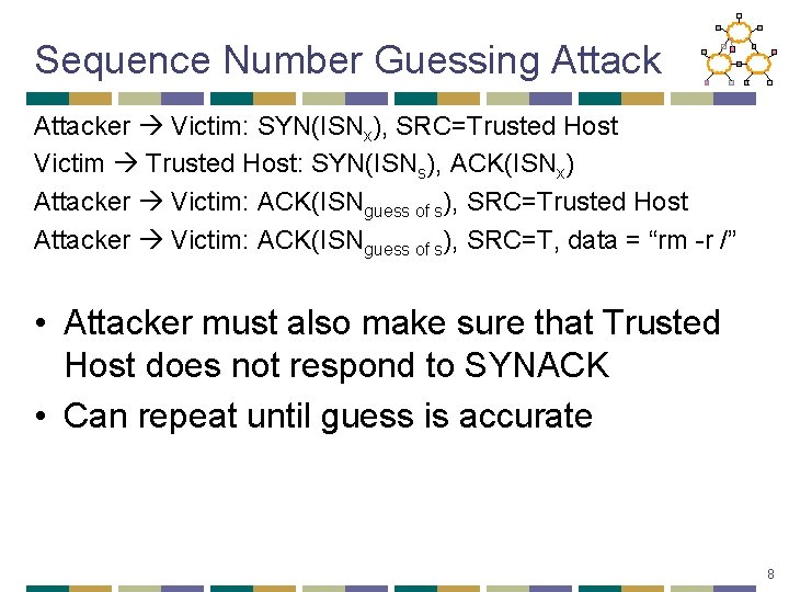 Sequence Number Guessing Attacker Victim: SYN(ISNx), SRC=Trusted Host Victim Trusted Host: SYN(ISNs), ACK(ISNx) Attacker