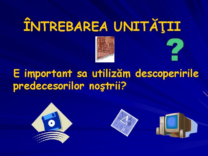 ÎNTREBAREA UNITĂŢII E important sa utilizăm descoperirile predecesorilor noştrii? 