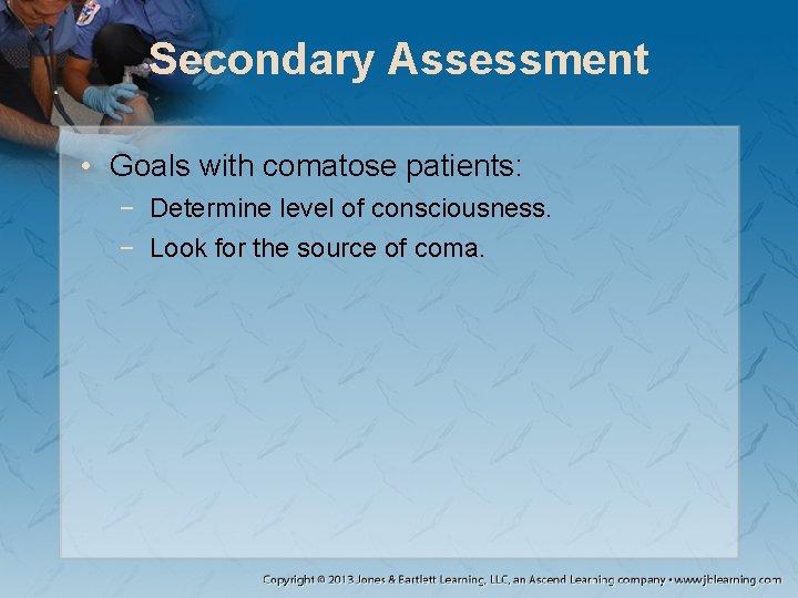 Secondary Assessment • Goals with comatose patients: − Determine level of consciousness. − Look