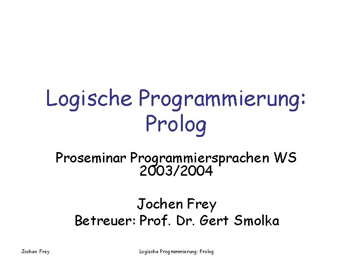 Logische Programmierung: Prolog Proseminar Programmiersprachen WS 2003/2004 Jochen Frey Betreuer: Prof. Dr. Gert Smolka