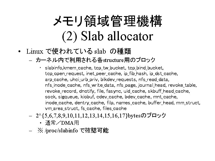 メモリ領域管理機構 (2) Slab allocator • Linux で使われている slab の種類 – カーネル内で利用される各structure用のブロック • slabinfo, kmem_cache,