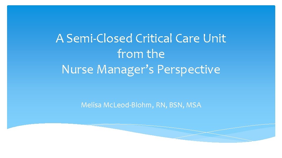 A Semi-Closed Critical Care Unit from the Nurse Manager’s Perspective Melisa Mc. Leod-Blohm, RN, A Semi-Closed Critical Care Unit from the Nurse Manager’s Perspective Melisa Mc. Leod-Blohm, RN,