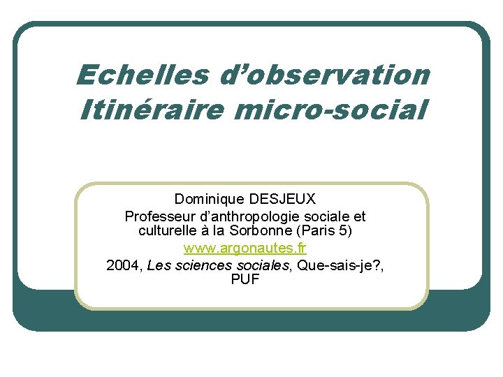Echelles d’observation Itinéraire micro-social Dominique DESJEUX Professeur d’anthropologie sociale et culturelle à la Sorbonne