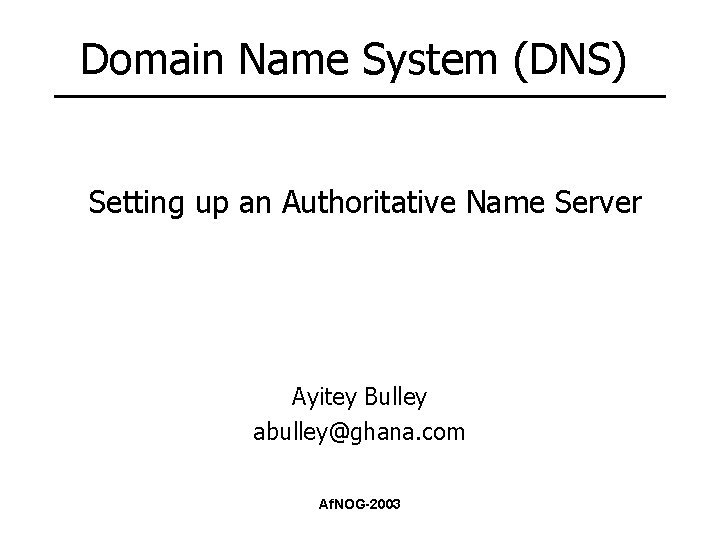 Domain Name System (DNS) Setting up an Authoritative Name Server Ayitey Bulley abulley@ghana. com