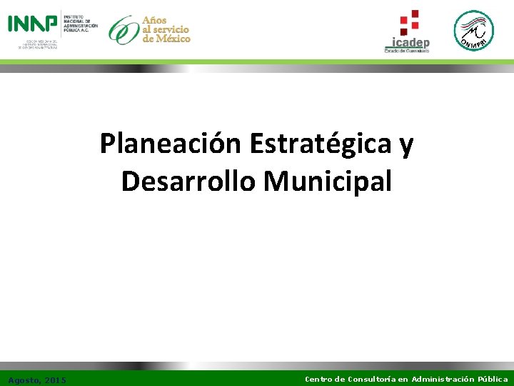 Planeación Estratégica y Desarrollo Municipal Agosto, 2015 Centro de Consultoría en Administración Pública 