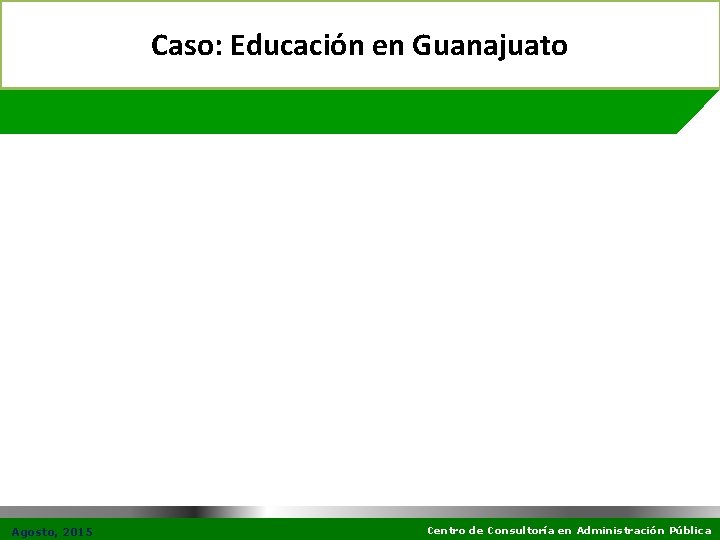 Caso: Educación en Guanajuato Agosto, 2015 Centro de Consultoría en Administración Pública 