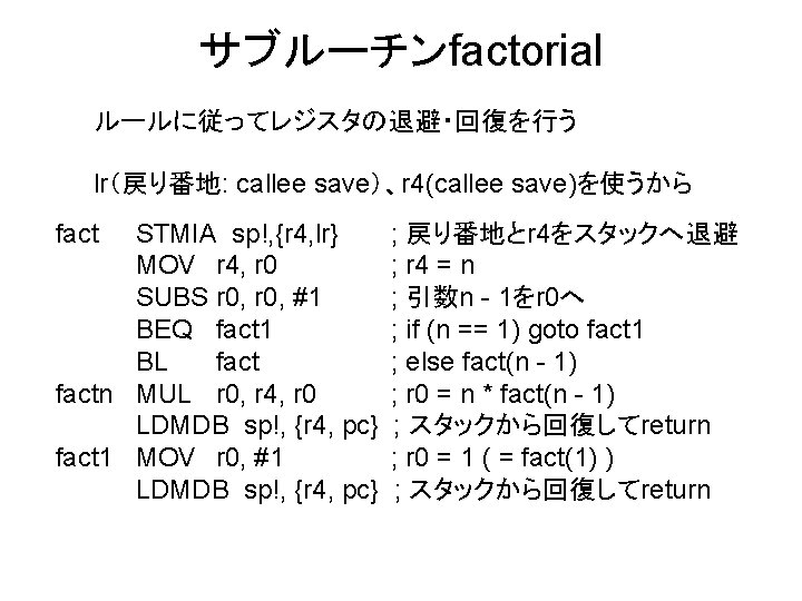 サブルーチンfactorial ルールに従ってレジスタの退避・回復を行う lr（戻り番地: callee save）、r 4(callee save)を使うから fact STMIA sp!, {r 4, lr} MOV