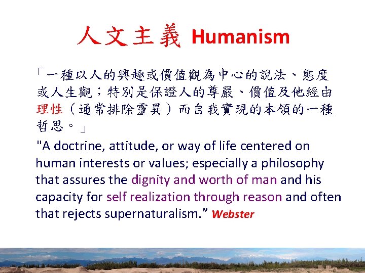 人文主義 Humanism 「一種以人的興趣或價值觀為中心的說法、態度 或人生觀；特別是保證人的尊嚴、價值及他經由 理性（通常排除靈異）而自我實現的本領的一種 哲思。」 "A doctrine, attitude, or way of life centered