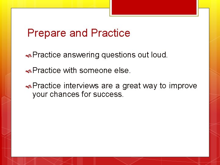 Prepare and Practice answering questions out loud. Practice with someone else. Practice interviews are